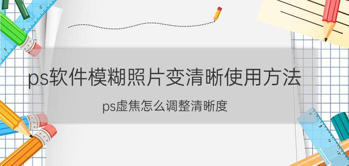 ps软件模糊照片变清晰使用方法 ps虚焦怎么调整清晰度？